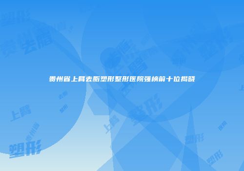 贵州省上臂去脂塑形整形医院强榜前十位揭晓