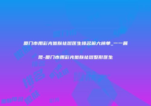 厦门市用彩光嫩肤祛斑医生排名前六榜单_一一展现-厦门市用彩光嫩肤祛斑整形医生
