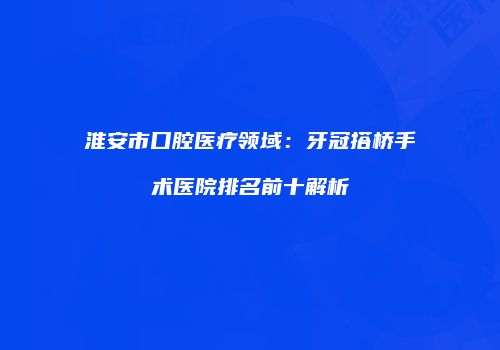 淮安市口腔医疗领域：牙冠搭桥手术医院排名前十解析