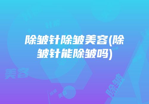 除皱针除皱美容(除皱针能除皱吗)