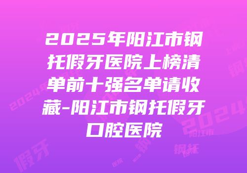 2025年阳江市钢托假牙医院上榜清单前十强名单请收藏-阳江市钢托假牙口腔医院