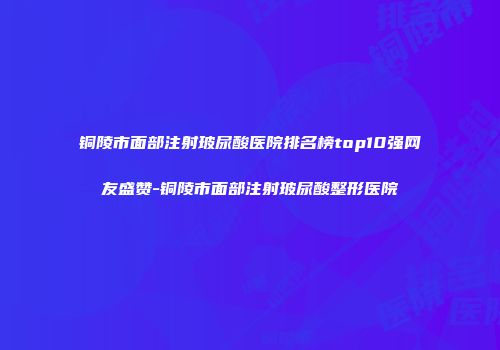 铜陵市面部注射玻尿酸医院排名榜top10强网友盛赞-铜陵市面部注射玻尿酸整形医院