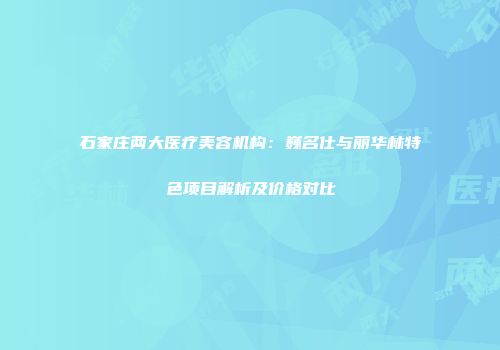 石家庄两大医疗美容机构：巍名仕与丽华林特色项目解析及价格对比