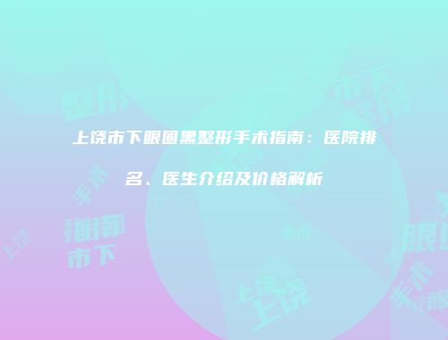 上饶市下眼圈黑整形手术指南：医院排名、医生介绍及价格解析