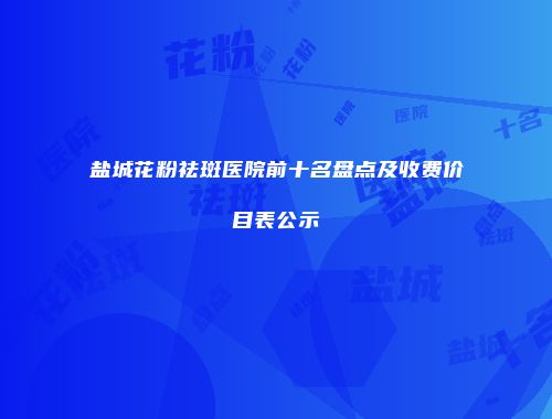 盐城花粉祛斑医院前十名盘点及收费价目表公示
