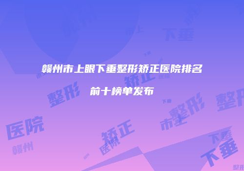 赣州市上眼下垂整形矫正医院排名前十榜单发布