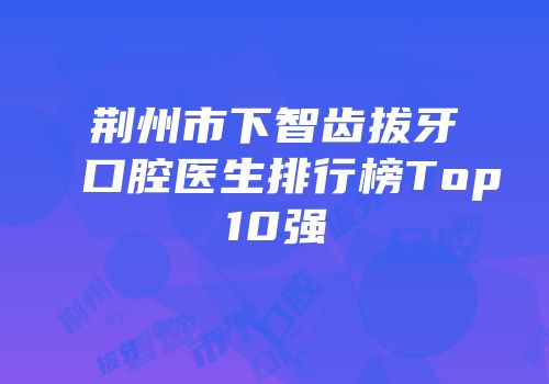 荆州市下智齿拔牙口腔医生排行榜Top10强