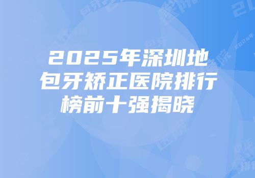 2025年深圳地包牙矫正医院排行榜前十强揭晓