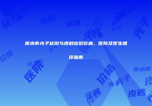 衡水市光子祛斑与皮秒祛斑价格、医院及医生推荐指南
