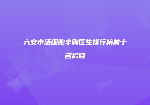 六安市活细胞丰胸医生排行榜前十名揭晓