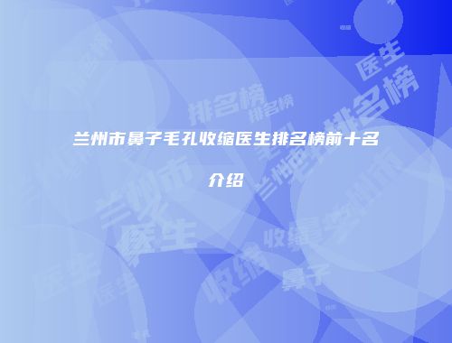 兰州市鼻子毛孔收缩医生排名榜前十名介绍