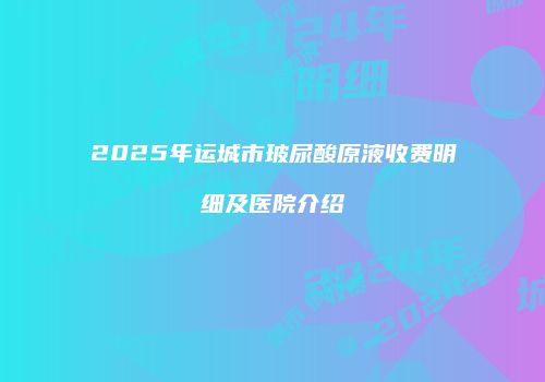 2025年运城市玻尿酸原液收费明细及医院介绍