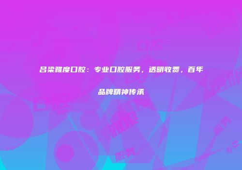 吕梁雅度口腔：专业口腔服务，透明收费，百年品牌精神传承