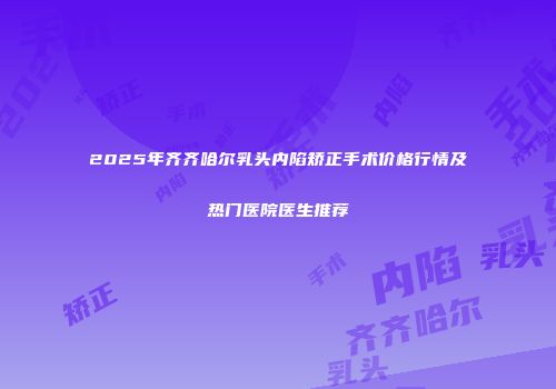 2025年齐齐哈尔乳头内陷矫正手术价格行情及热门医院医生推荐