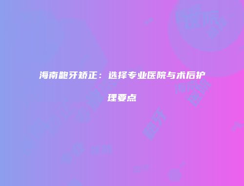 海南龅牙矫正：选择专业医院与术后护理要点