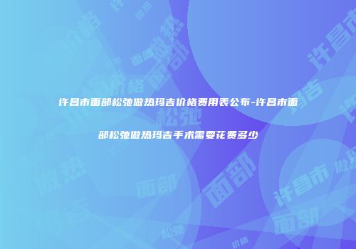 许昌市面部松弛做热玛吉价格费用表公布-许昌市面部松弛做热玛吉手术需要花费多少