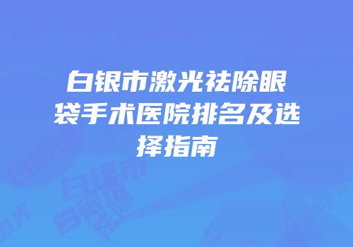 白银市激光祛除眼袋手术医院排名及选择指南