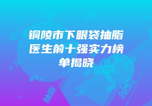 铜陵市下眼袋抽脂医生前十强实力榜单揭晓