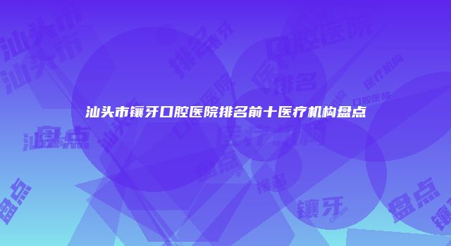 汕头市镶牙口腔医院排名前十医疗机构盘点