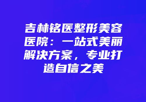 吉林铭医整形美容医院：一站式美丽解决方案，专业打造自信之美