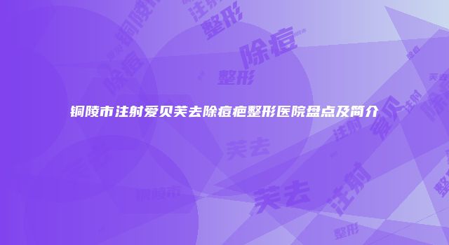 铜陵市注射爱贝芙去除痘疤整形医院盘点及简介