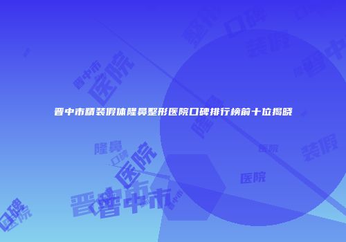 晋中市精装假体隆鼻整形医院口碑排行榜前十位揭晓