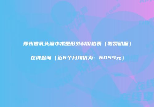 郑州做乳头缩小术整形外科价格表（收费明细）在线查询（近6个月均价为：6059元）