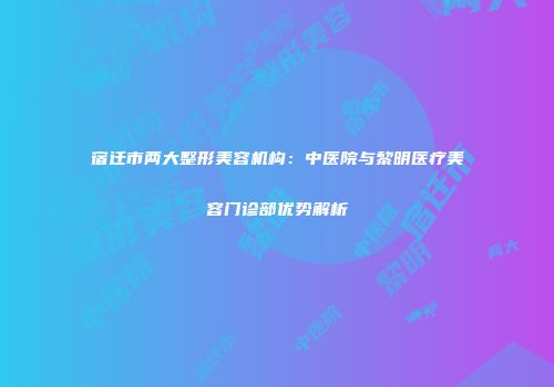 宿迁市两大整形美容机构：中医院与黎明医疗美容门诊部优势解析