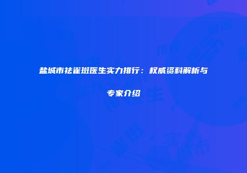 盐城市祛雀斑医生实力排行：权威资料解析与专家介绍