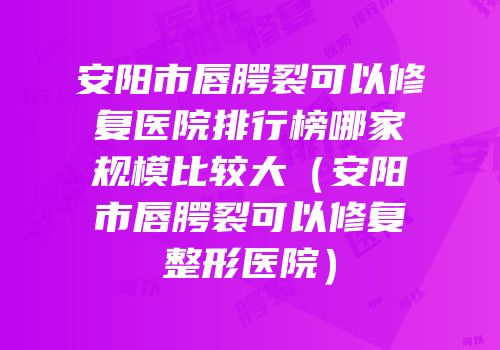 安阳市唇腭裂可以修复医院排行榜哪家规模比较大（安阳市唇腭裂可以修复整形医院）