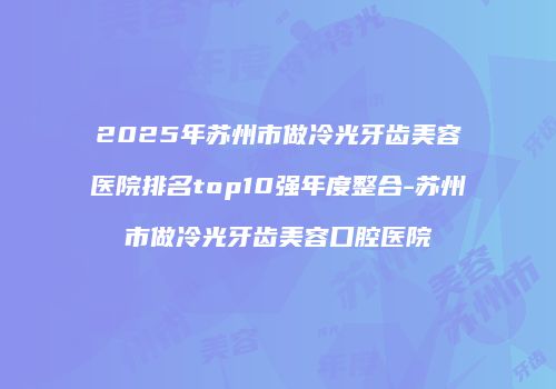 2025年苏州市做冷光牙齿美容医院排名top10强年度整合-苏州市做冷光牙齿美容口腔医院