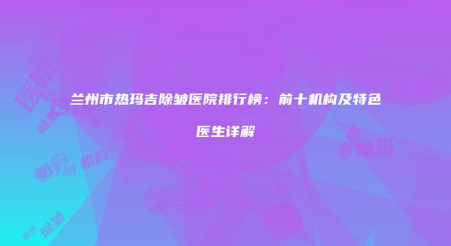 兰州市热玛吉除皱医院排行榜：前十机构及特色医生详解