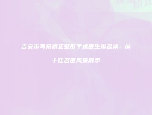 吉安市耳朵矫正整形手术医生排名榜：前十佳名医风采展示