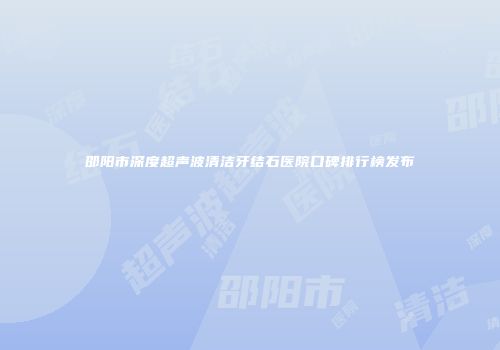 邵阳市深度超声波清洁牙结石医院口碑排行榜发布