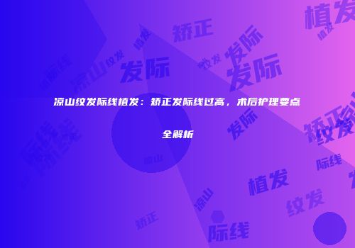 凉山纹发际线植发：矫正发际线过高，术后护理要点全解析