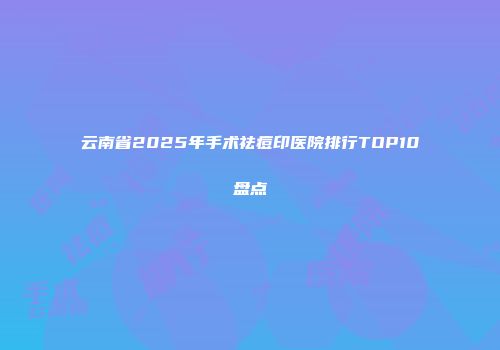 云南省2025年手术祛痘印医院排行TOP10盘点
