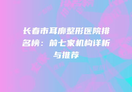 长春市耳廓整形医院排名榜：前七家机构详析与推荐