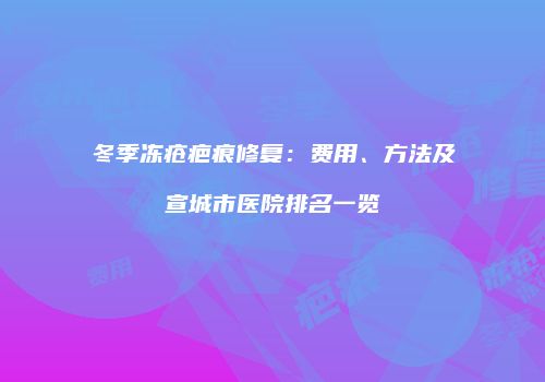 冬季冻疮疤痕修复：费用、方法及宣城市医院排名一览