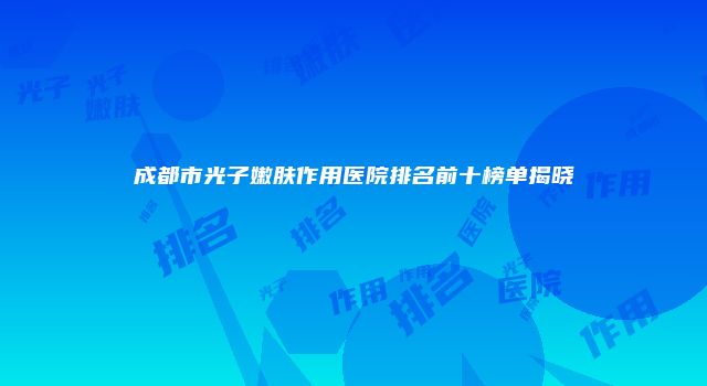 成都市光子嫩肤作用医院排名前十榜单揭晓