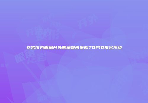 龙岩市内眼角开外眼角整形医院TOP10排名揭晓