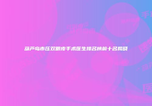 葫芦岛市压双眼皮手术医生排名榜前十名揭晓
