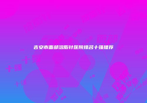 吉安市面部溶脂针医院排名十强推荐