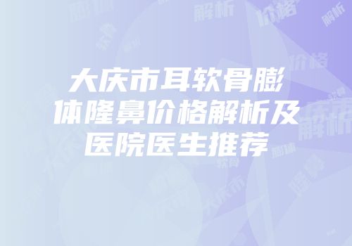 大庆市耳软骨膨体隆鼻价格解析及医院医生推荐