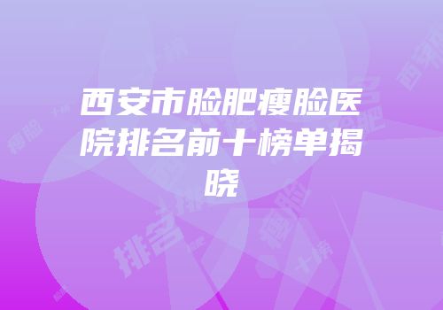 西安市脸肥瘦脸医院排名前十榜单揭晓
