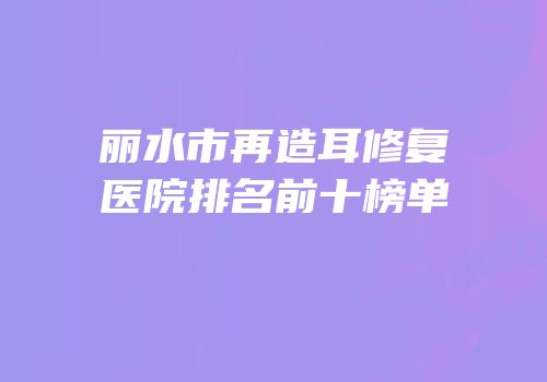 丽水市再造耳修复医院排名前十榜单