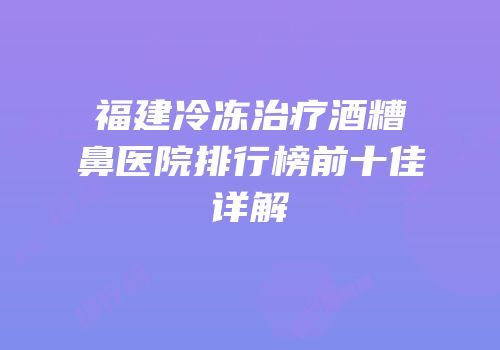 福建冷冻治疗酒糟鼻医院排行榜前十佳详解