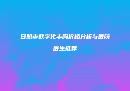 日照市数字化丰胸价格分析与医院医生推荐