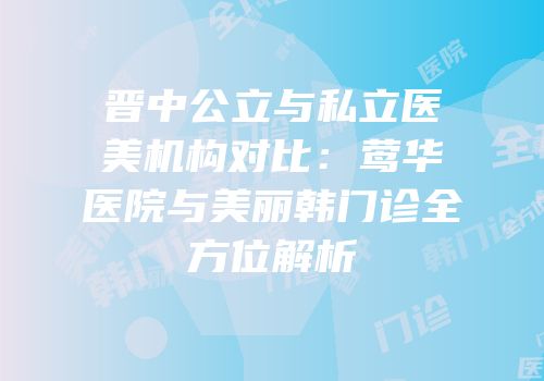 晋中公立与私立医美机构对比：莺华医院与美丽韩门诊全方位解析