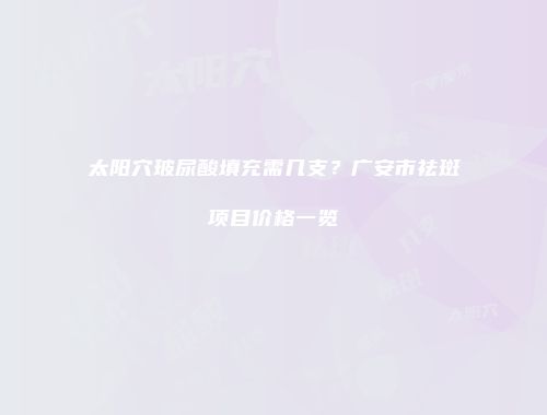 太阳穴玻尿酸填充需几支？广安市祛斑项目价格一览