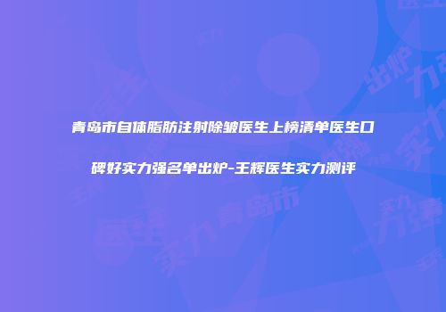 青岛市自体脂肪注射除皱医生上榜清单医生口碑好实力强名单出炉-王辉医生实力测评
